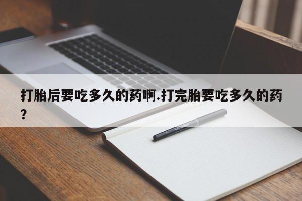 意外怀孕不想要打胎药微信购买打胎后要吃多久的药啊.打完胎要吃多久的药？