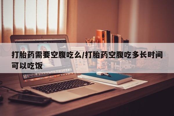 意外怀孕不想要打胎药微信购买打胎药需要空腹吃么/打胎药空腹吃多长时间可以吃饭