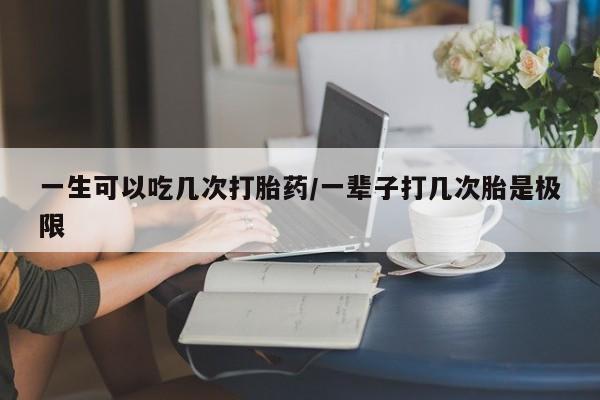 意外怀孕不想要打胎药微信购买一生可以吃几次打胎药/一辈子打几次胎是极限
