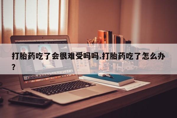 意外怀孕不想要打胎药微信购买打胎药吃了会很难受吗吗.打胎药吃了怎么办？