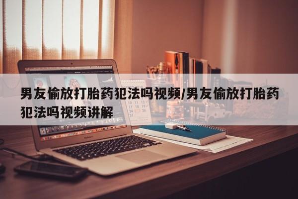 意外怀孕不想要打胎药微信购买男友偷放打胎药犯法吗视频/男友偷放打胎药犯法吗视频讲解