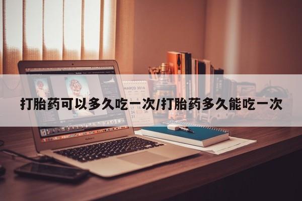 意外怀孕不想要打胎药微信购买打胎药可以多久吃一次/打胎药多久能吃一次