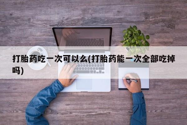 意外怀孕不想要打胎药微信购买打胎药吃一次可以么(打胎药能一次全部吃掉吗)