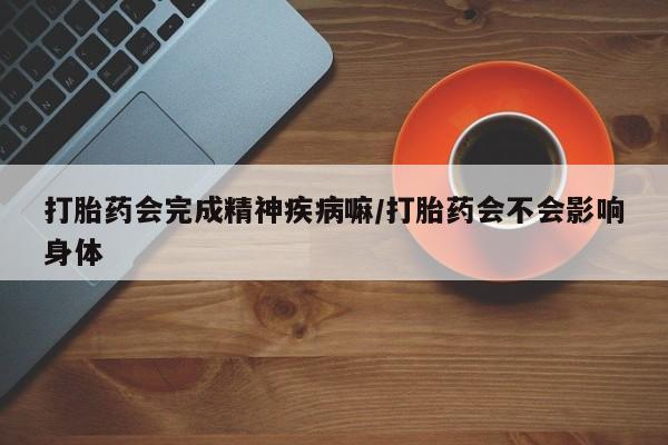 意外怀孕不想要打胎药微信购买打胎药会完成精神疾病嘛/打胎药会不会影响身体