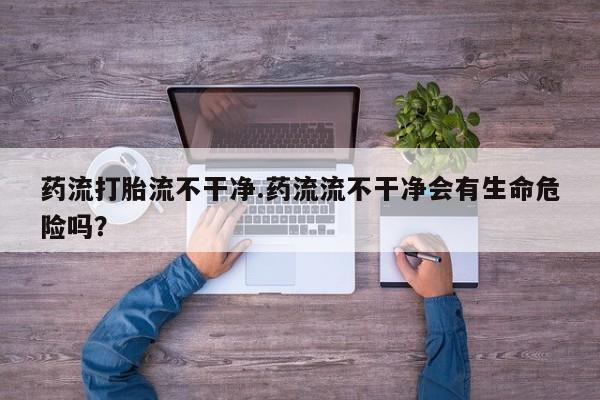 意外怀孕不想要打胎药微信购买药流打胎流不干净.药流流不干净会有生命危险吗？
