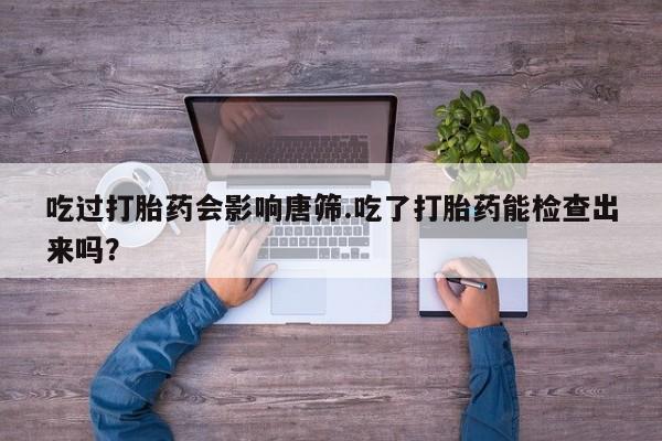 意外怀孕不想要打胎药微信购买吃过打胎药会影响唐筛.吃了打胎药能检查出来吗？