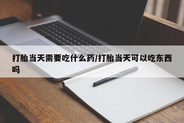 意外怀孕不想要打胎药微信购买打胎当天需要吃什么药/打胎当天可以吃东西吗
