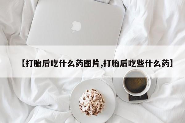 意外怀孕不想要打胎药微信购买【打胎后吃什么药图片,打胎后吃些什么药】