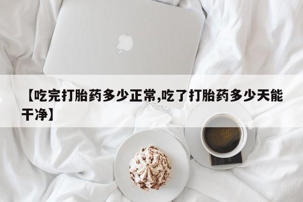 意外怀孕不想要打胎药微信购买【吃完打胎药多少正常,吃了打胎药多少天能干净】