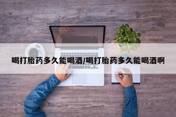 意外怀孕不想要打胎药微信购买喝打胎药多久能喝酒/喝打胎药多久能喝酒啊