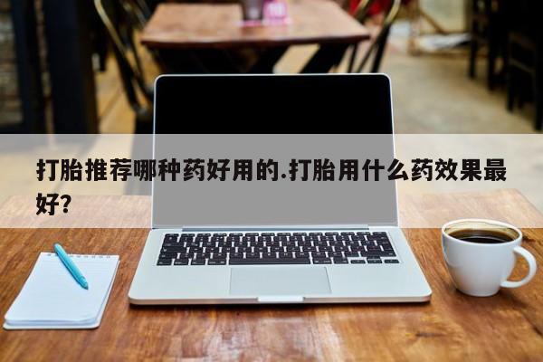 意外怀孕不想要打胎药微信购买打胎推荐哪种药好用的.打胎用什么药效果最好？