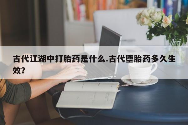 意外怀孕不想要打胎药微信购买古代江湖中打胎药是什么.古代堕胎药多久生效？
