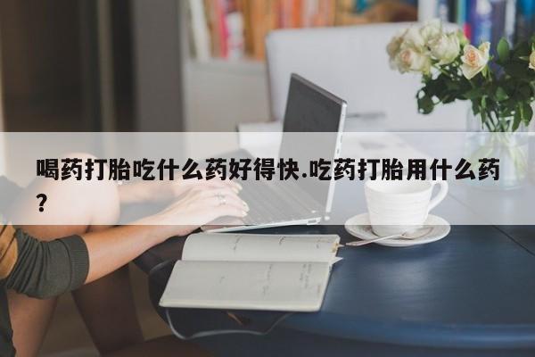 意外怀孕不想要打胎药微信购买喝药打胎吃什么药好得快.吃药打胎用什么药？