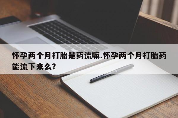 意外怀孕不想要打胎药微信购买怀孕两个月打胎是药流嘛.怀孕两个月打胎药能流下来么？