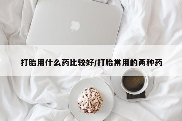 意外怀孕不想要打胎药微信购买打胎用什么药比较好/打胎常用的两种药