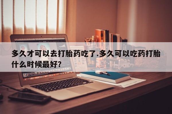 意外怀孕不想要打胎药微信购买多久才可以去打胎药吃了.多久可以吃药打胎什么时候最好？