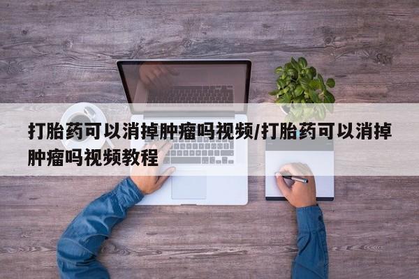 意外怀孕不想要打胎药微信购买打胎药可以消掉肿瘤吗视频/打胎药可以消掉肿瘤吗视频教程