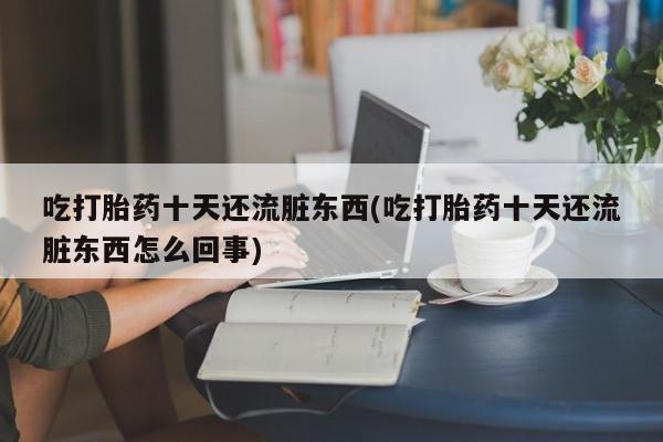 意外怀孕不想要打胎药微信购买吃打胎药十天还流脏东西(吃打胎药十天还流脏东西怎么回事)