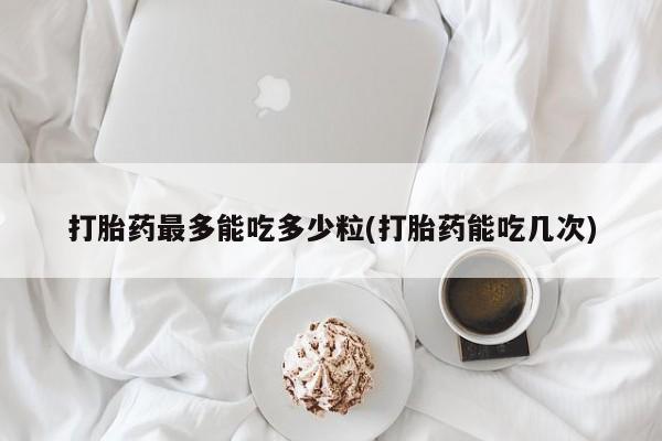意外怀孕不想要打胎药微信购买打胎药最多能吃多少粒(打胎药能吃几次)