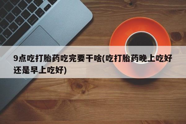 意外怀孕不想要打胎药微信购买9点吃打胎药吃完要干啥(吃打胎药晚上吃好还是早上吃好)