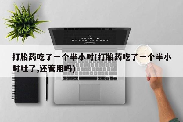 意外怀孕不想要打胎药微信购买打胎药吃了一个半小时(打胎药吃了一个半小时吐了,还管用吗)