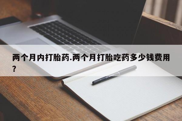 意外怀孕不想要打胎药微信购买两个月内打胎药.两个月打胎吃药多少钱费用？
