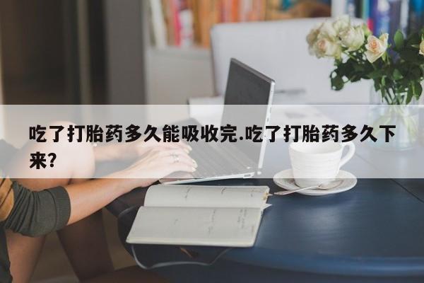意外怀孕不想要打胎药微信购买吃了打胎药多久能吸收完.吃了打胎药多久下来?